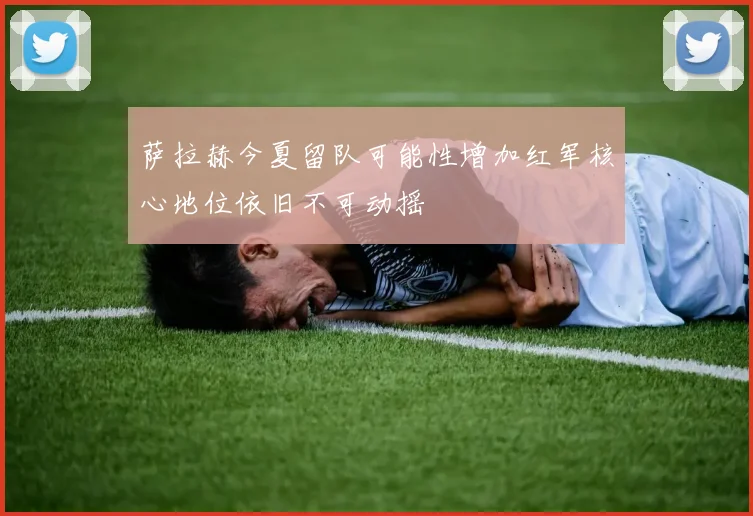 萨拉赫今夏留队可能性增加红军核心地位依旧不可动摇