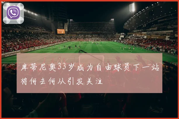 库蒂尼奥33岁成为自由球员下一站将何去何从引发关注