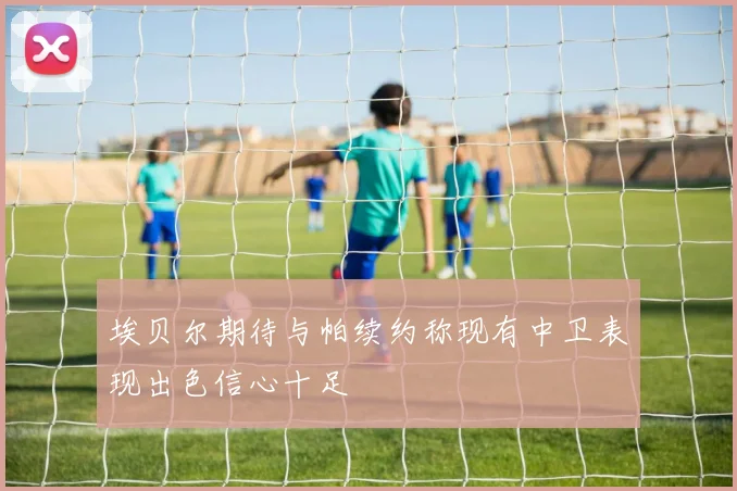 埃贝尔期待与帕续约称现有中卫表现出色信心十足