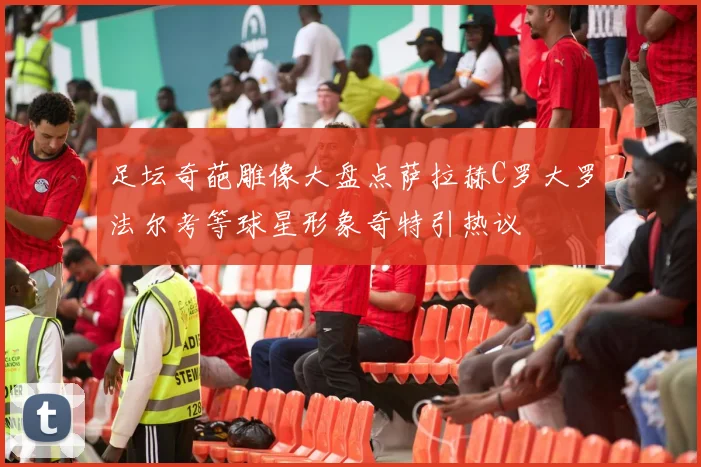 足坛奇葩雕像大盘点萨拉赫C罗大罗法尔考等球星形象奇特引热议