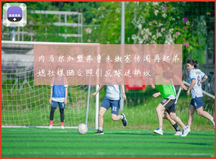 内马尔加盟弗鲁米嫩塞传闻再起弟媳社媒晒合照引发球迷热议