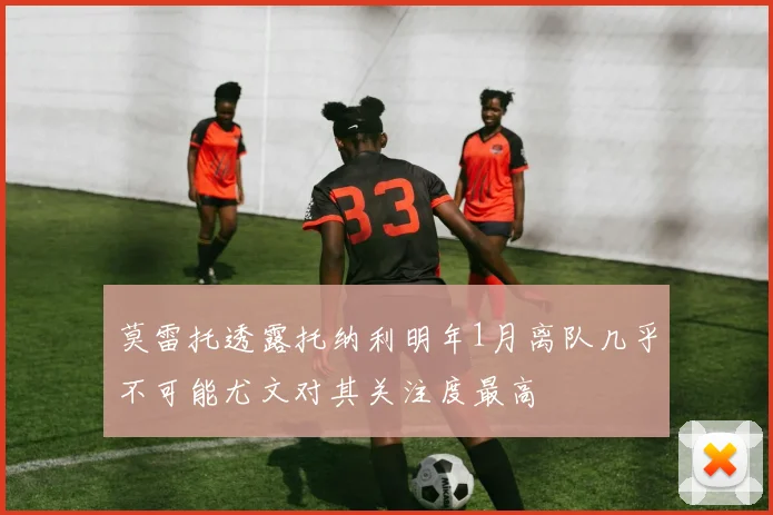 莫雷托透露托纳利明年1月离队几乎不可能尤文对其关注度最高