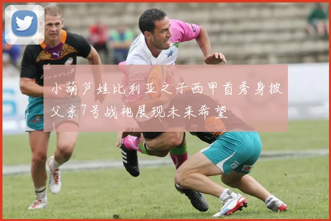 小葫芦娃比利亚之子西甲首秀身披父亲7号战袍展现未来希望