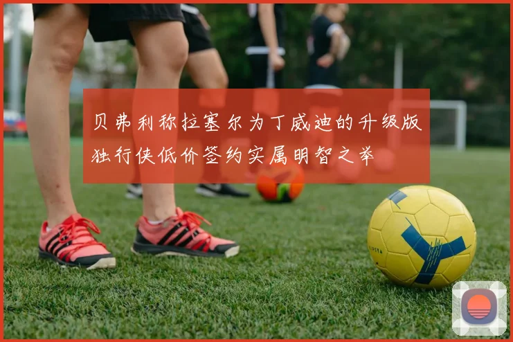 贝弗利称拉塞尔为丁威迪的升级版独行侠低价签约实属明智之举