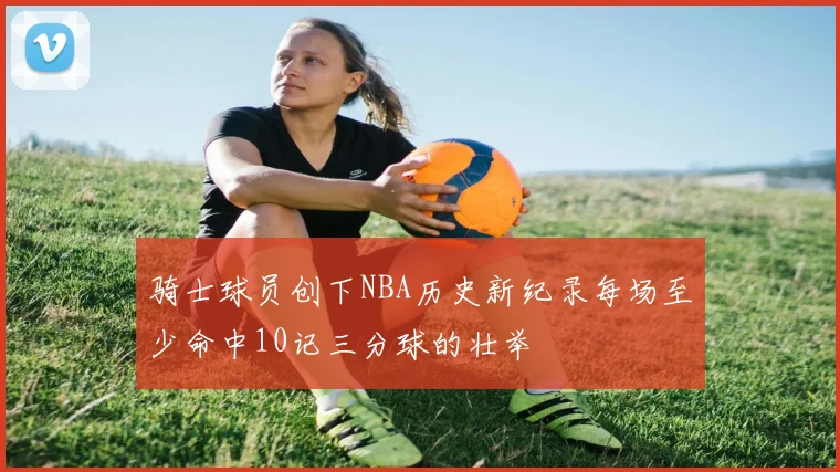 骑士球员创下NBA历史新纪录每场至少命中10记三分球的壮举