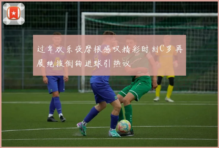 过年欢乐夜摩根感叹精彩时刻C罗再展绝技倒钩进球引热议