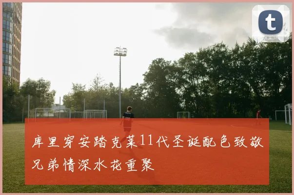库里穿安踏克莱11代圣诞配色致敬兄弟情深水花重聚