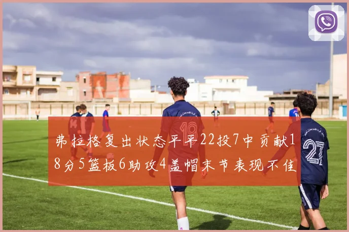 弗拉格复出状态平平22投7中贡献18分5篮板6助攻4盖帽末节表现不佳