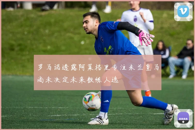 罗马诺透露阿莱格里专注米兰皇马尚未决定未来教练人选