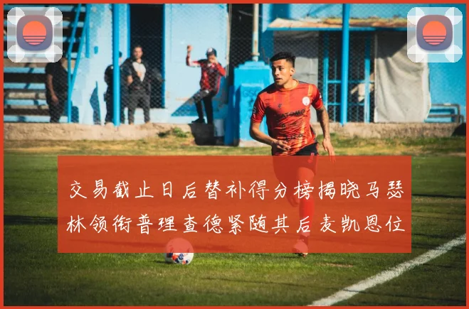 交易截止日后替补得分榜揭晓马瑟林领衔普理查德紧随其后麦凯恩位列第三