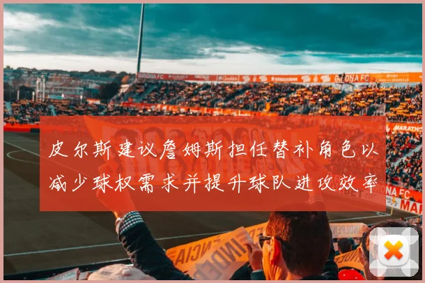 皮尔斯建议詹姆斯担任替补角色以减少球权需求并提升球队进攻效率