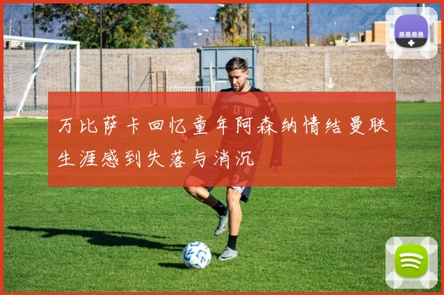 万比萨卡回忆童年阿森纳情结曼联生涯感到失落与消沉