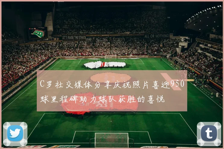 C罗社交媒体分享庆祝照片喜迎950球里程碑助力球队获胜的喜悦