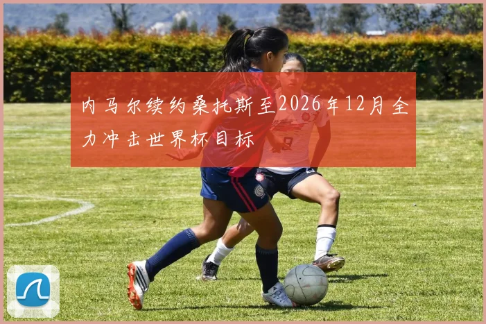 内马尔续约桑托斯至2026年12月全力冲击世界杯目标