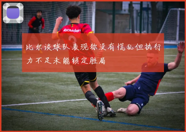 比尔谈球队表现称没有慌乱但执行力不足未能锁定胜局