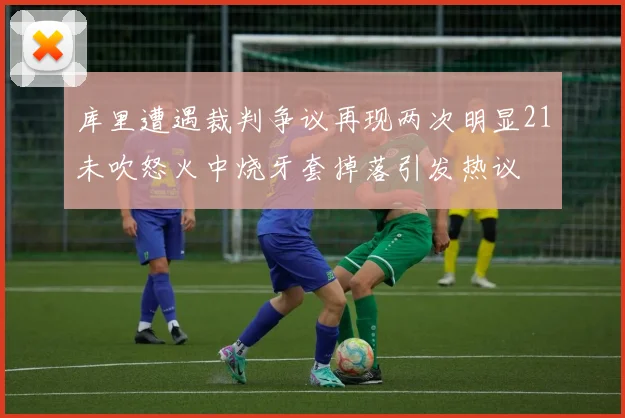 库里遭遇裁判争议再现两次明显21未吹怒火中烧牙套掉落引发热议