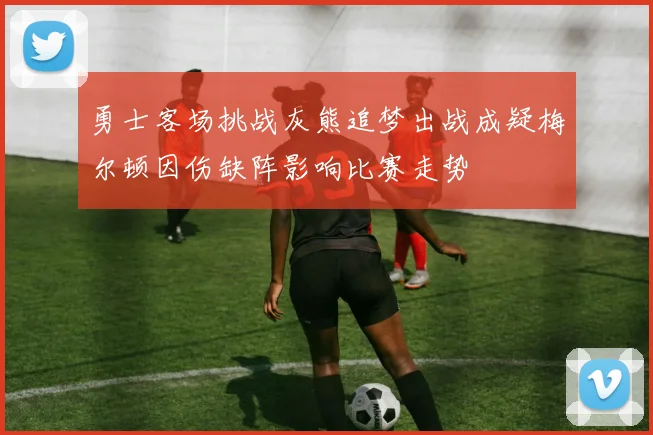 勇士客场挑战灰熊追梦出战成疑梅尔顿因伤缺阵影响比赛走势