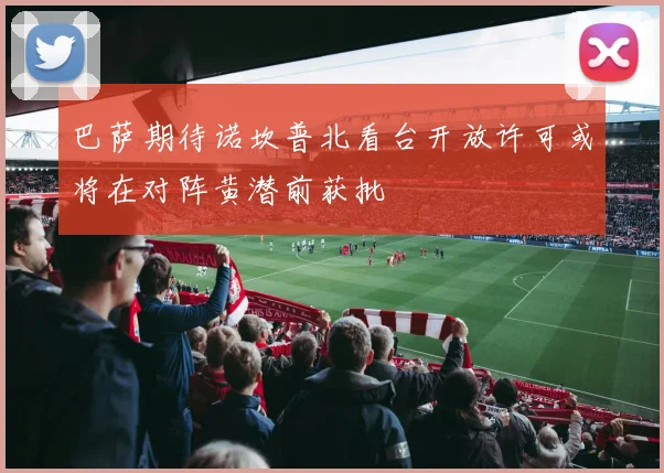 巴萨期待诺坎普北看台开放许可或将在对阵黄潜前获批