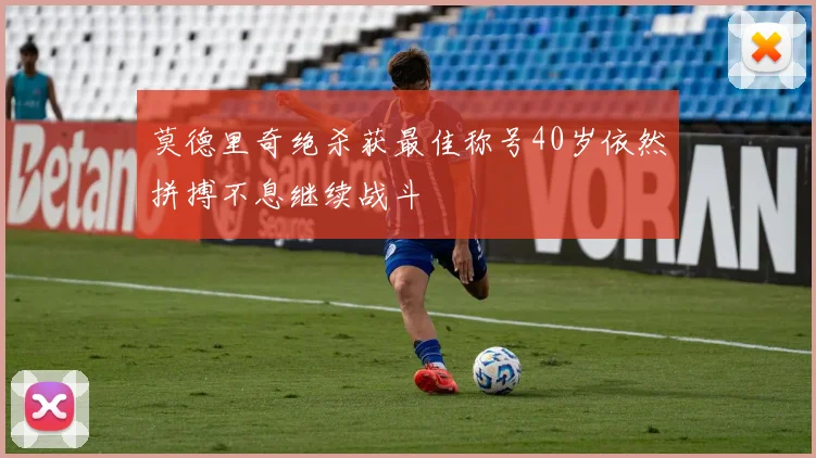 莫德里奇绝杀获最佳称号40岁依然拼搏不息继续战斗
