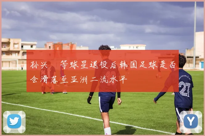 孙兴慜等球星退役后韩国足球是否会滑落至亚洲二流水平