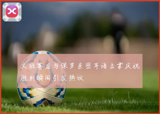 文班赛后与保罗亲密耳语击掌庆祝胜利瞬间引发热议