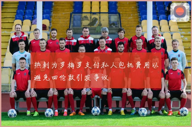 热刺为罗梅罗支付私人包机费用以避免回伦敦引发争议