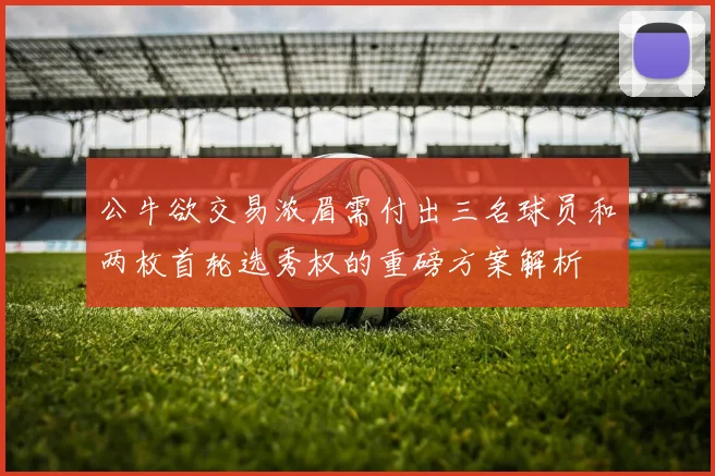 公牛欲交易浓眉需付出三名球员和两枚首轮选秀权的重磅方案解析