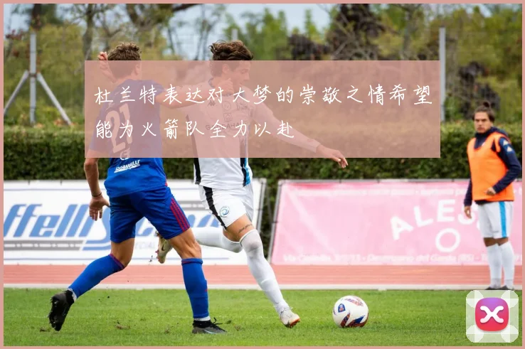 杜兰特表达对大梦的崇敬之情希望能为火箭队全力以赴