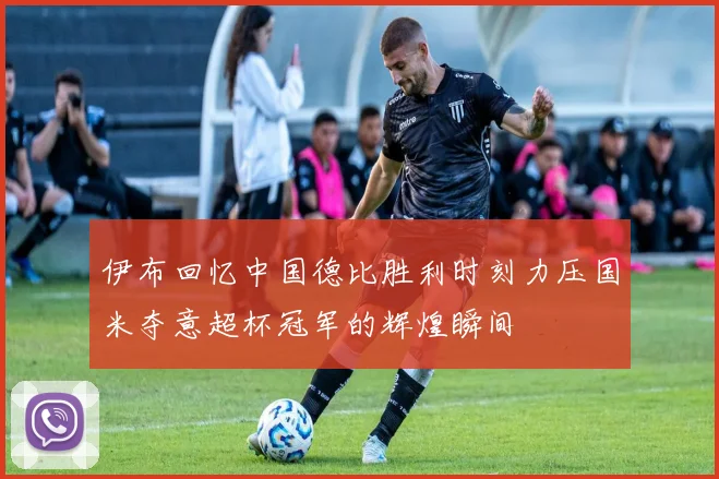 伊布回忆中国德比胜利时刻力压国米夺意超杯冠军的辉煌瞬间