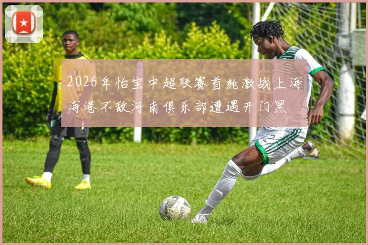 2026年怡宝中超联赛首轮激战上海海港不敌河南俱乐部遭遇开门黑
