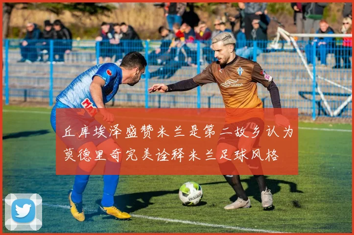 丘库埃泽盛赞米兰是第二故乡认为莫德里奇完美诠释米兰足球风格