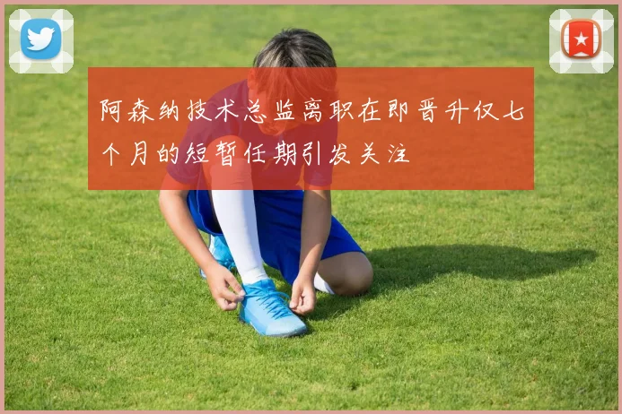 阿森纳技术总监离职在即晋升仅七个月的短暂任期引发关注
