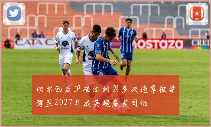 切尔西后卫福法纳因多次违章被禁驾至2027年成英超最差司机