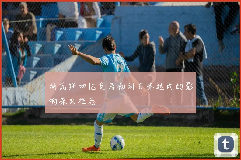 纳瓦斯回忆皇马初训日齐达内的影响深刻难忘