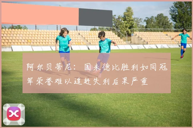 阿尔贝蒂尼：国米德比胜利如同冠军荣誉难以追赶失利后果严重