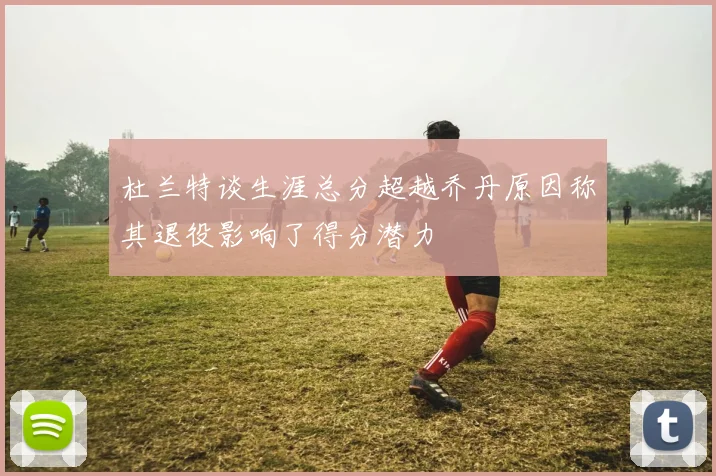 杜兰特谈生涯总分超越乔丹原因称其退役影响了得分潜力