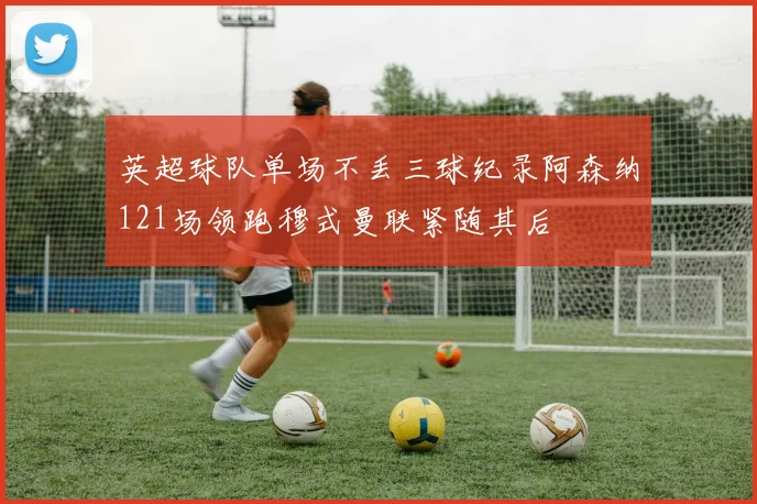 英超球队单场不丢三球纪录阿森纳121场领跑穆式曼联紧随其后