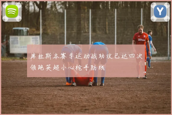 库杜斯本赛季运动战助攻已达四次领跑英超小心枪手防线