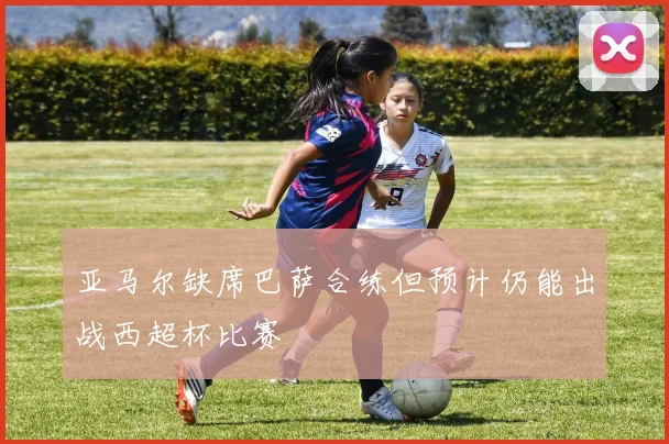 亚马尔缺席巴萨合练但预计仍能出战西超杯比赛