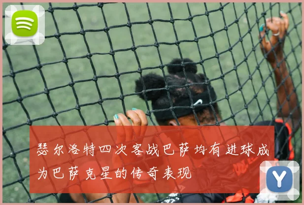 瑟尔洛特四次客战巴萨均有进球成为巴萨克星的传奇表现